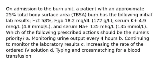 On admission to the burn unit, a patient with an approximate 25% total body surface area (TBSA) burn has the following initial lab results: Hct 58%, Hgb 18.2 mg/dL (172 g/L), serum K+ 4.9 mEq/L (4.8 mmol/L), and serum Na+ 135 mEq/L (135 mmol/L). Which of the following prescribed actions should be the nurse's priority? a. Monitoring urine output every 4 hours b. Continuing to monitor the laboratory results c. Increasing the rate of the ordered IV solution d. Typing and crossmatching for a blood transfusion