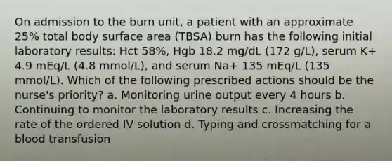 On admission to the burn unit, a patient with an approximate 25% total body surface area (TBSA) burn has the following initial laboratory results: Hct 58%, Hgb 18.2 mg/dL (172 g/L), serum K+ 4.9 mEq/L (4.8 mmol/L), and serum Na+ 135 mEq/L (135 mmol/L). Which of the following prescribed actions should be the nurse's priority? a. Monitoring urine output every 4 hours b. Continuing to monitor the laboratory results c. Increasing the rate of the ordered IV solution d. Typing and crossmatching for a blood transfusion