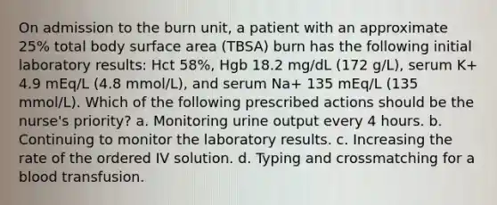 On admission to the burn unit, a patient with an approximate 25% total body surface area (TBSA) burn has the following initial laboratory results: Hct 58%, Hgb 18.2 mg/dL (172 g/L), serum K+ 4.9 mEq/L (4.8 mmol/L), and serum Na+ 135 mEq/L (135 mmol/L). Which of the following prescribed actions should be the nurse's priority? a. Monitoring urine output every 4 hours. b. Continuing to monitor the laboratory results. c. Increasing the rate of the ordered IV solution. d. Typing and crossmatching for a blood transfusion.