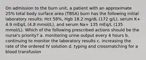 On admission to the burn unit, a patient with an approximate 25% total body surface area (TBSA) burn has the following initial laboratory results: Hct 58%, Hgb 18.2 mg/dL (172 g/L), serum K+ 4.9 mEq/L (4.8 mmol/L), and serum Na+ 135 mEq/L (135 mmol/L). Which of the following prescribed actions should be the nurse's priority? a. monitoring urine output every 4 hours b. continuing to monitor the laboratory results c. increasing the rate of the ordered IV solution d. typing and crossmatching for a blood transfusion