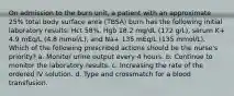 On admission to the burn unit, a patient with an approximate 25% total body surface area (TBSA) burn has the following initial laboratory results: Hct 58%, Hgb 18.2 mg/dL (172 g/L), serum K+ 4.9 mEq/L (4.8 mmol/L), and Na+ 135 mEq/L (135 mmol/L). Which of the following prescribed actions should be the nurse's priority? a. Monitor urine output every 4 hours. b. Continue to monitor the laboratory results. c. Increasing the rate of the ordered IV solution. d. Type and crossmatch for a blood transfusion.