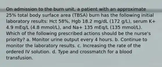 On admission to the burn unit, a patient with an approximate 25% total body surface area (TBSA) burn has the following initial laboratory results: Hct 58%, Hgb 18.2 mg/dL (172 g/L), serum K+ 4.9 mEq/L (4.8 mmol/L), and Na+ 135 mEq/L (135 mmol/L). Which of the following prescribed actions should be the nurse's priority? a. Monitor urine output every 4 hours. b. Continue to monitor the laboratory results. c. Increasing the rate of the ordered IV solution. d. Type and crossmatch for a blood transfusion.