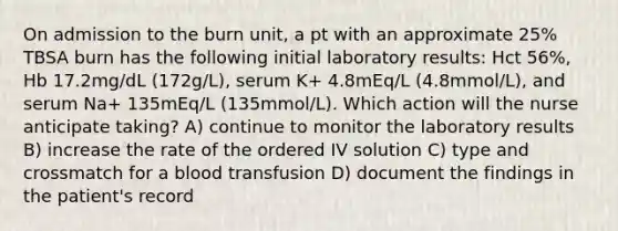 On admission to the burn unit, a pt with an approximate 25% TBSA burn has the following initial laboratory results: Hct 56%, Hb 17.2mg/dL (172g/L), serum K+ 4.8mEq/L (4.8mmol/L), and serum Na+ 135mEq/L (135mmol/L). Which action will the nurse anticipate taking? A) continue to monitor the laboratory results B) increase the rate of the ordered IV solution C) type and crossmatch for a blood transfusion D) document the findings in the patient's record