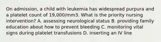 On admission, a child with leukemia has widespread purpura and a platelet count of 19,000/mm3. What is the priority nursing intervention? A. assessing neurological status B. providing family education about how to prevent bleeding C. monitoring vital signs during platelet transfusions D. inserting an IV line