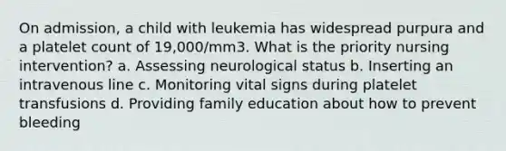 On admission, a child with leukemia has widespread purpura and a platelet count of 19,000/mm3. What is the priority nursing intervention? a. Assessing neurological status b. Inserting an intravenous line c. Monitoring vital signs during platelet transfusions d. Providing family education about how to prevent bleeding