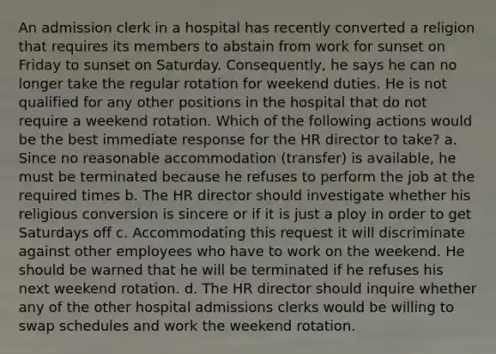 An admission clerk in a hospital has recently converted a religion that requires its members to abstain from work for sunset on Friday to sunset on Saturday. Consequently, he says he can no longer take the regular rotation for weekend duties. He is not qualified for any other positions in the hospital that do not require a weekend rotation. Which of the following actions would be the best immediate response for the HR director to take? a. Since no reasonable accommodation (transfer) is available, he must be terminated because he refuses to perform the job at the required times b. The HR director should investigate whether his religious conversion is sincere or if it is just a ploy in order to get Saturdays off c. Accommodating this request it will discriminate against other employees who have to work on the weekend. He should be warned that he will be terminated if he refuses his next weekend rotation. d. The HR director should inquire whether any of the other hospital admissions clerks would be willing to swap schedules and work the weekend rotation.