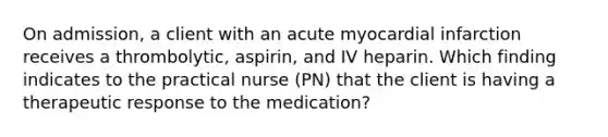 On admission, a client with an acute myocardial infarction receives a thrombolytic, aspirin, and IV heparin. Which finding indicates to the practical nurse (PN) that the client is having a therapeutic response to the medication?