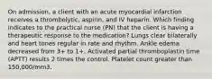 On admission, a client with an acute myocardial infarction receives a thrombolytic, aspirin, and IV heparin. Which finding indicates to the practical nurse (PN) that the client is having a therapeutic response to the medication? Lungs clear bilaterally and heart tones regular in rate and rhythm. Ankle edema decreased from 3+ to 1+. Activated partial thromboplastin time (APTT) results 2 times the control. Platelet count greater than 150,000/mm3.