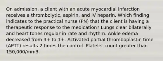 On admission, a client with an acute myocardial infarction receives a thrombolytic, aspirin, and IV heparin. Which finding indicates to the practical nurse (PN) that the client is having a therapeutic response to the medication? Lungs clear bilaterally and heart tones regular in rate and rhythm. Ankle edema decreased from 3+ to 1+. Activated partial thromboplastin time (APTT) results 2 times the control. Platelet count greater than 150,000/mm3.