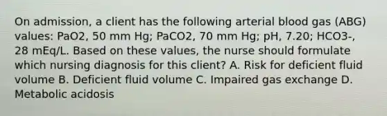 On admission, a client has the following arterial blood gas (ABG) values: PaO2, 50 mm Hg; PaCO2, 70 mm Hg; pH, 7.20; HCO3-, 28 mEq/L. Based on these values, the nurse should formulate which nursing diagnosis for this client? A. Risk for deficient fluid volume B. Deficient fluid volume C. Impaired gas exchange D. Metabolic acidosis