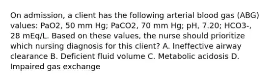 On admission, a client has the following arterial blood gas (ABG) values: PaO2, 50 mm Hg; PaCO2, 70 mm Hg; pH, 7.20; HCO3-, 28 mEq/L. Based on these values, the nurse should prioritize which nursing diagnosis for this client? A. Ineffective airway clearance B. Deficient fluid volume C. Metabolic acidosis D. Impaired gas exchange