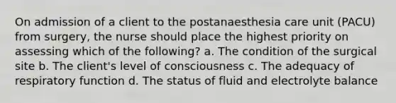 On admission of a client to the postanaesthesia care unit (PACU) from surgery, the nurse should place the highest priority on assessing which of the following? a. The condition of the surgical site b. The client's level of consciousness c. The adequacy of respiratory function d. The status of fluid and electrolyte balance