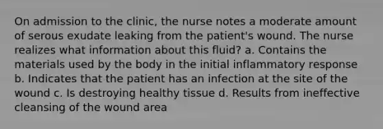 On admission to the clinic, the nurse notes a moderate amount of serous exudate leaking from the patient's wound. The nurse realizes what information about this fluid? a. Contains the materials used by the body in the initial inflammatory response b. Indicates that the patient has an infection at the site of the wound c. Is destroying healthy tissue d. Results from ineffective cleansing of the wound area