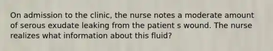 On admission to the clinic, the nurse notes a moderate amount of serous exudate leaking from the patient s wound. The nurse realizes what information about this fluid?