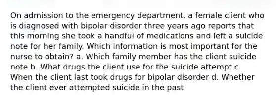 On admission to the emergency department, a female client who is diagnosed with bipolar disorder three years ago reports that this morning she took a handful of medications and left a suicide note for her family. Which information is most important for the nurse to obtain? a. Which family member has the client suicide note b. What drugs the client use for the suicide attempt c. When the client last took drugs for bipolar disorder d. Whether the client ever attempted suicide in the past