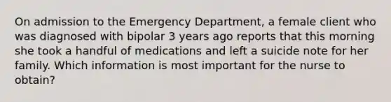 On admission to the Emergency Department, a female client who was diagnosed with bipolar 3 years ago reports that this morning she took a handful of medications and left a suicide note for her family. Which information is most important for the nurse to obtain?