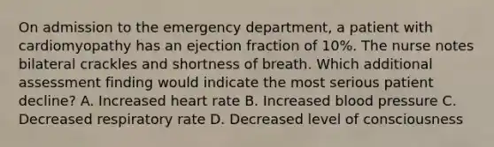 On admission to the emergency department, a patient with cardiomyopathy has an ejection fraction of 10%. The nurse notes bilateral crackles and shortness of breath. Which additional assessment finding would indicate the most serious patient decline? A. Increased heart rate B. Increased blood pressure C. Decreased respiratory rate D. Decreased level of consciousness