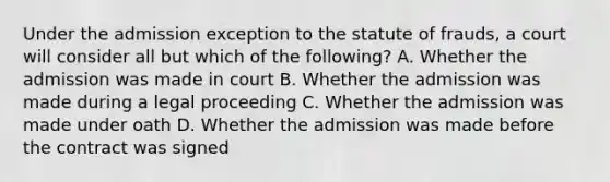 Under the admission exception to the statute of frauds, a court will consider all but which of the following? A. Whether the admission was made in court B. Whether the admission was made during a legal proceeding C. Whether the admission was made under oath D. Whether the admission was made before the contract was signed