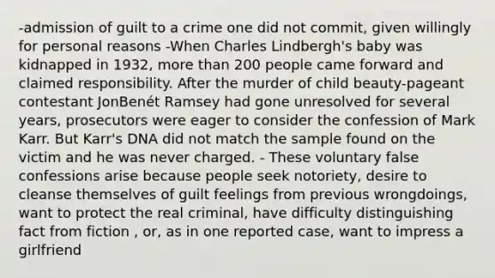 -admission of guilt to a crime one did not commit, given willingly for personal reasons -When Charles Lindbergh's baby was kidnapped in 1932, more than 200 people came forward and claimed responsibility. After the murder of child beauty-pageant contestant JonBenét Ramsey had gone unresolved for several years, prosecutors were eager to consider the confession of Mark Karr. But Karr's DNA did not match the sample found on the victim and he was never charged. - These voluntary false confessions arise because people seek notoriety, desire to cleanse themselves of guilt feelings from previous wrongdoings, want to protect the real criminal, have difficulty distinguishing fact from fiction , or, as in one reported case, want to impress a girlfriend