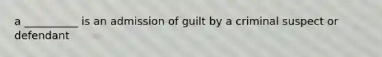 a __________ is an admission of guilt by a criminal suspect or defendant