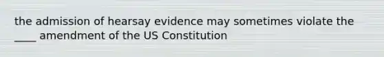 the admission of hearsay evidence may sometimes violate the ____ amendment of the US Constitution