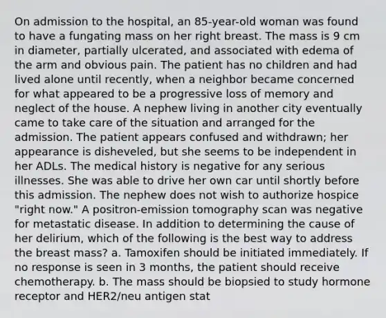 On admission to the hospital, an 85-year-old woman was found to have a fungating mass on her right breast. The mass is 9 cm in diameter, partially ulcerated, and associated with edema of the arm and obvious pain. The patient has no children and had lived alone until recently, when a neighbor became concerned for what appeared to be a progressive loss of memory and neglect of the house. A nephew living in another city eventually came to take care of the situation and arranged for the admission. The patient appears confused and withdrawn; her appearance is disheveled, but she seems to be independent in her ADLs. The medical history is negative for any serious illnesses. She was able to drive her own car until shortly before this admission. The nephew does not wish to authorize hospice "right now." A positron-emission tomography scan was negative for metastatic disease. In addition to determining the cause of her delirium, which of the following is the best way to address the breast mass? a. Tamoxifen should be initiated immediately. If no response is seen in 3 months, the patient should receive chemotherapy. b. The mass should be biopsied to study hormone receptor and HER2/neu antigen stat