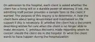 On admission to the hospital, each client is asked whether the client has a living will or a durable power of attorney. If not, the admitting staff person provides a sample form to the client if wanted. The purpose of this inquiry is to determine: A. how the client feels about being resuscitated and maintained on life support if this is necessary. B. whether the client has a document describing wishes for care when the client is no longer able to make decisions. C. previous decisions made regarding whom to contact should the client die in the hospital. D. what the client wants to have happen during the hospitalization.