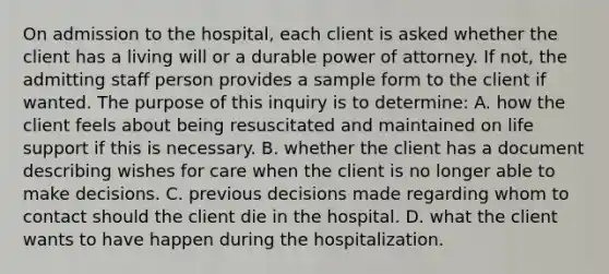 On admission to the hospital, each client is asked whether the client has a living will or a durable power of attorney. If not, the admitting staff person provides a sample form to the client if wanted. The purpose of this inquiry is to determine: A. how the client feels about being resuscitated and maintained on life support if this is necessary. B. whether the client has a document describing wishes for care when the client is no longer able to make decisions. C. previous decisions made regarding whom to contact should the client die in the hospital. D. what the client wants to have happen during the hospitalization.