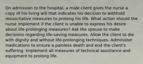 On admission to the hospital, a male client gives the nurse a copy of his living will that indicates his decision to withhold resuscitative measures to prolong his life. What action should the nurse implement if the client is unable to express his desire about life-prolonging measures? Ask the spouse to make decisions regarding life-saving measures. Allow the client to die with dignity and without life-prolonging techniques. Administer medications to ensure a painless death and end the client's suffering. Implement all measures of technical assistance and equipment to prolong life.