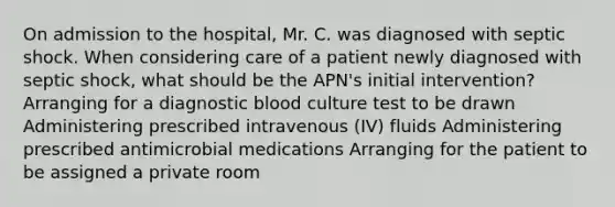 On admission to the hospital, Mr. C. was diagnosed with septic shock. When considering care of a patient newly diagnosed with septic shock, what should be the APN's initial intervention? Arranging for a diagnostic blood culture test to be drawn Administering prescribed intravenous (IV) fluids Administering prescribed antimicrobial medications Arranging for the patient to be assigned a private room