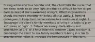 During admission to a hospital unit, the client tells the nurse that her sleep tends to be very light and the it's difficult for her to get back to sleep if she's awakened at night. Which interventions should the nurse implement? Select all that apply. 1. Remind colleagues to keep their conversations to a minimum at night. 2. Encourage the client's family members to bring in a radio to play soft music at night. 3. Deliver necessary medications and procedures at 1.5- or 3-hour intervals between 11pm and 6am 4. Encourage the client to ask family members to bring in a fan to provide white noise. 5. Increase the temperature in the room.