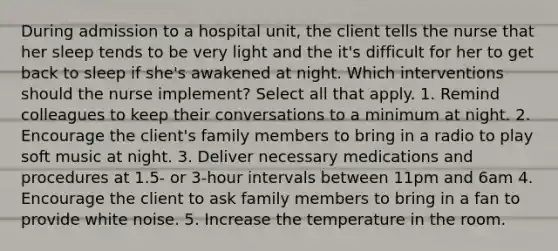 During admission to a hospital unit, the client tells the nurse that her sleep tends to be very light and the it's difficult for her to get back to sleep if she's awakened at night. Which interventions should the nurse implement? Select all that apply. 1. Remind colleagues to keep their conversations to a minimum at night. 2. Encourage the client's family members to bring in a radio to play soft music at night. 3. Deliver necessary medications and procedures at 1.5- or 3-hour intervals between 11pm and 6am 4. Encourage the client to ask family members to bring in a fan to provide white noise. 5. Increase the temperature in the room.