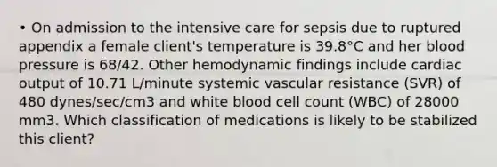 • On admission to the intensive care for sepsis due to ruptured appendix a female client's temperature is 39.8°C and her blood pressure is 68/42. Other hemodynamic findings include cardiac output of 10.71 L/minute systemic vascular resistance (SVR) of 480 dynes/sec/cm3 and white blood cell count (WBC) of 28000 mm3. Which classification of medications is likely to be stabilized this client?