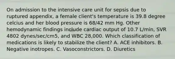 On admission to the intensive care unit for sepsis due to ruptured appendix, a female client's temperature is 39.8 degree celcius and her blood pressure is 68/42 mm Hg. Other hemodynamic findings include cardiac output of 10.7 L/min, SVR 4802 dynes/sec/cm5, and WBC 28,000. Which classification of medications is likely to stabilize the client? A. ACE inhibitors. B. Negative inotropes. C. Vasoconstrictors. D. Diuretics