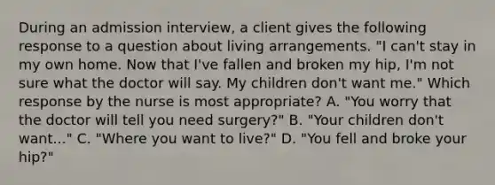 During an admission interview, a client gives the following response to a question about living arrangements. "I can't stay in my own home. Now that I've fallen and broken my hip, I'm not sure what the doctor will say. My children don't want me." Which response by the nurse is most appropriate? A. "You worry that the doctor will tell you need surgery?" B. "Your children don't want..." C. "Where you want to live?" D. "You fell and broke your hip?"