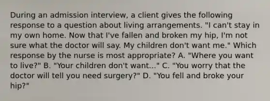 During an admission interview, a client gives the following response to a question about living arrangements. "I can't stay in my own home. Now that I've fallen and broken my hip, I'm not sure what the doctor will say. My children don't want me." Which response by the nurse is most appropriate? A. "Where you want to live?" B. "Your children don't want..." C. "You worry that the doctor will tell you need surgery?" D. "You fell and broke your hip?"