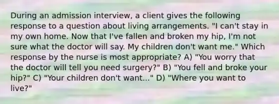 During an admission interview, a client gives the following response to a question about living arrangements. "I can't stay in my own home. Now that I've fallen and broken my hip, I'm not sure what the doctor will say. My children don't want me." Which response by the nurse is most appropriate? A) "You worry that the doctor will tell you need surgery?" B) "You fell and broke your hip?" C) "Your children don't want..." D) "Where you want to live?"