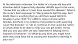 At the admission interview, the father of a 4-year-old boy with attention deficit hyperactivity disorder (ADHD) says to the nurse, "I know that my wife or I must have caused this disease." What is the nurse's best response? a) "Many parents feel this way, but I doubt there is anything that you did that caused ADHD to develop in your child." b) "ADHD is more common within families, but there is no evidence that problems with parenting cause this disorder." c) "Let us not focus on the cause but rather on what needs to be done to help your son get better. I know that you and your wife are very interested in helping him to improve his behavior." d) "What do you think you might have done that could have led to causing this disorder to develop in your son?"