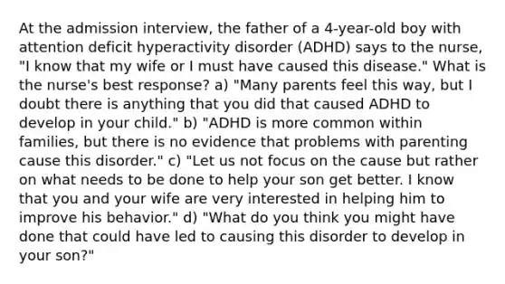 At the admission interview, the father of a 4-year-old boy with attention deficit hyperactivity disorder (ADHD) says to the nurse, "I know that my wife or I must have caused this disease." What is the nurse's best response? a) "Many parents feel this way, but I doubt there is anything that you did that caused ADHD to develop in your child." b) "ADHD is more common within families, but there is no evidence that problems with parenting cause this disorder." c) "Let us not focus on the cause but rather on what needs to be done to help your son get better. I know that you and your wife are very interested in helping him to improve his behavior." d) "What do you think you might have done that could have led to causing this disorder to develop in your son?"