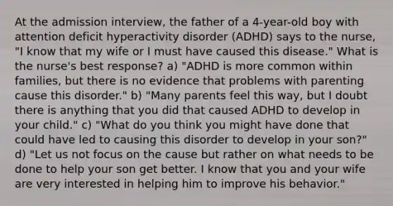 At the admission interview, the father of a 4-year-old boy with attention deficit hyperactivity disorder (ADHD) says to the nurse, "I know that my wife or I must have caused this disease." What is the nurse's best response? a) "ADHD is more common within families, but there is no evidence that problems with parenting cause this disorder." b) "Many parents feel this way, but I doubt there is anything that you did that caused ADHD to develop in your child." c) "What do you think you might have done that could have led to causing this disorder to develop in your son?" d) "Let us not focus on the cause but rather on what needs to be done to help your son get better. I know that you and your wife are very interested in helping him to improve his behavior."