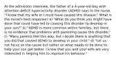 At the admission interview, the father of a 4-year-old boy with attention deficit hyperactivity disorder (ADHD) says to the nurse, "I know that my wife or I must have caused this disease." What is the nurse's best response? a) "What do you think you might have done that could have led to causing this disorder to develop in your son?" b) "ADHD is more common within families, but there is no evidence that problems with parenting cause this disorder." c) "Many parents feel this way, but I doubt there is anything that you did that caused ADHD to develop in your child." d) "Let us not focus on the cause but rather on what needs to be done to help your son get better. I know that you and your wife are very interested in helping him to improve his behavior."