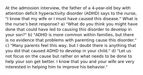 At the admission interview, the father of a 4-year-old boy with attention deficit hyperactivity disorder (ADHD) says to the nurse, "I know that my wife or I must have caused this disease." What is the nurse's best response? a) "What do you think you might have done that could have led to causing this disorder to develop in your son?" b) "ADHD is more common within families, but there is no evidence that problems with parenting cause this disorder." c) "Many parents feel this way, but I doubt there is anything that you did that caused ADHD to develop in your child." d) "Let us not focus on the cause but rather on what needs to be done to help your son get better. I know that you and your wife are very interested in helping him to improve his behavior."