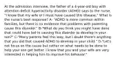 At the admission interview, the father of a 4-year-old boy with attention deficit hyperactivity disorder (ADHD) says to the nurse, "I know that my wife or I must have caused this disease." What is the nurse's best response? A- "ADHD is more common within families, but there is no evidence that problems with parenting cause this disorder." B-"What do you think you might have done that could have led to causing this disorder to develop in your son?" C-"Many parents feel this way, but I doubt there's anything that you did that caused ADHD to develop in your child." D-"Let's not focus on the cause but rather on what needs to be done to help your son get better. I know that you and your wife are very interested in helping him to improve his behavior."