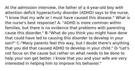 At the admission interview, the father of a 4-year-old boy with attention deficit hyperactivity disorder (ADHD) says to the nurse, "I know that my wife or I must have caused this disease." What is the nurse's best response? A- "ADHD is more common within families, but there is no evidence that problems with parenting cause this disorder." B-"What do you think you might have done that could have led to causing this disorder to develop in your son?" C-"Many parents feel this way, but I doubt there's anything that you did that caused ADHD to develop in your child." D-"Let's not focus on the cause but rather on what needs to be done to help your son get better. I know that you and your wife are very interested in helping him to improve his behavior."