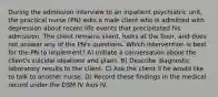 During the admission interview to an inpatient psychiatric unit, the practical nurse (PN) asks a male client who is admitted with depression about recent life events that precipitated his admission. The client remains silent, looks at the floor, and does not answer any of the PN's questions. Which intervention is best for the PN to implement? A) Initiate a conversation about the client's suicidal ideations and plans. B) Describe diagnostic laboratory results to the client. C) Ask the client if he would like to talk to another nurse. D) Record these findings in the medical record under the DSM IV Axis IV.