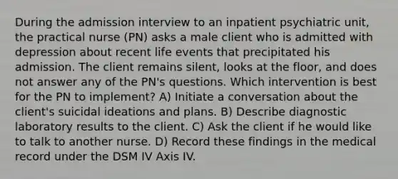 During the admission interview to an inpatient psychiatric unit, the practical nurse (PN) asks a male client who is admitted with depression about recent life events that precipitated his admission. The client remains silent, looks at the floor, and does not answer any of the PN's questions. Which intervention is best for the PN to implement? A) Initiate a conversation about the client's suicidal ideations and plans. B) Describe diagnostic laboratory results to the client. C) Ask the client if he would like to talk to another nurse. D) Record these findings in the medical record under the DSM IV Axis IV.