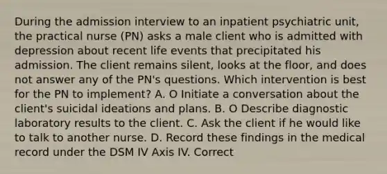 During the admission interview to an inpatient psychiatric unit, the practical nurse (PN) asks a male client who is admitted with depression about recent life events that precipitated his admission. The client remains silent, looks at the floor, and does not answer any of the PN's questions. Which intervention is best for the PN to implement? A. O Initiate a conversation about the client's suicidal ideations and plans. B. O Describe diagnostic laboratory results to the client. C. Ask the client if he would like to talk to another nurse. D. Record these findings in the medical record under the DSM IV Axis IV. Correct