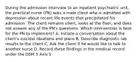 During the admission interview to an inpatient psychiatric unit, the practical nurse (PN) asks a male client who is admitted with depression about recent life events that precipitated his admission. The client remains silent, looks at the floor, and does not answer any of the PN's questions. Which intervention is best for the PN to implement? A. Initiate a conversation about the client's suicidal ideations and plans B. Describe diagnostic lab results to the client C. Ask the client if he would like to talk to another nurse D. Record these findings in the medical record under the DSM 5 Axis 5