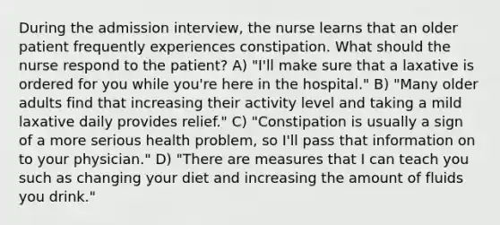 During the admission interview, the nurse learns that an older patient frequently experiences constipation. What should the nurse respond to the patient? A) "I'll make sure that a laxative is ordered for you while you're here in the hospital." B) "Many older adults find that increasing their activity level and taking a mild laxative daily provides relief." C) "Constipation is usually a sign of a more serious health problem, so I'll pass that information on to your physician." D) "There are measures that I can teach you such as changing your diet and increasing the amount of fluids you drink."