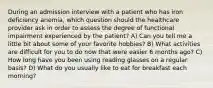 During an admission interview with a patient who has iron deficiency anemia, which question should the healthcare provider ask in order to assess the degree of functional impairment experienced by the patient? A) Can you tell me a little bit about some of your favorite hobbies? B) What activities are difficult for you to do now that were easier 6 months ago? C) How long have you been using reading glasses on a regular basis? D) What do you usually like to eat for breakfast each morning?